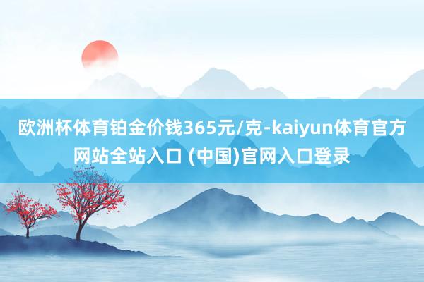 欧洲杯体育铂金价钱365元/克-kaiyun体育官方网站全站入口 (中国)官网入口登录