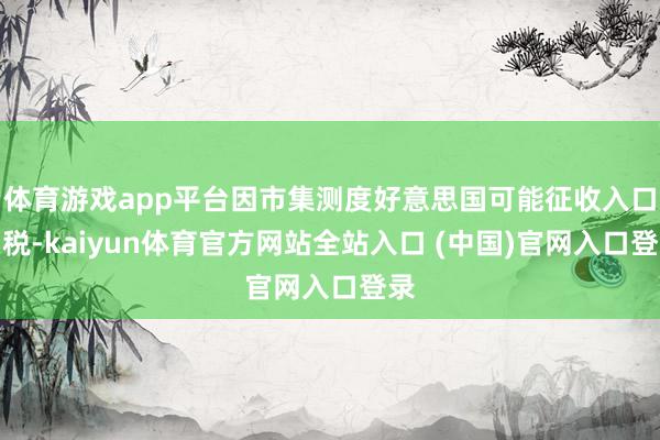 体育游戏app平台因市集测度好意思国可能征收入口关税-kaiyun体育官方网站全站入口 (中国)官网入口登录