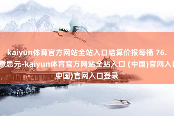 kaiyun体育官方网站全站入口结算价报每桶 76.76 好意思元-kaiyun体育官方网站全站入口 (中国)官网入口登录
