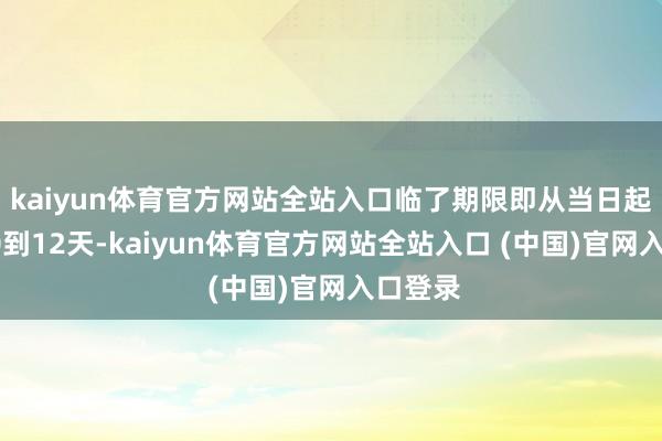 kaiyun体育官方网站全站入口临了期限即从当日起毛糙10到12天-kaiyun体育官方网站全站入口 (中国)官网入口登录