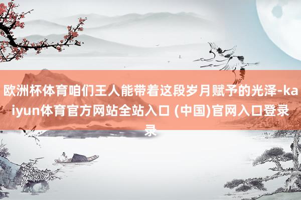 欧洲杯体育咱们王人能带着这段岁月赋予的光泽-kaiyun体育官方网站全站入口 (中国)官网入口登录