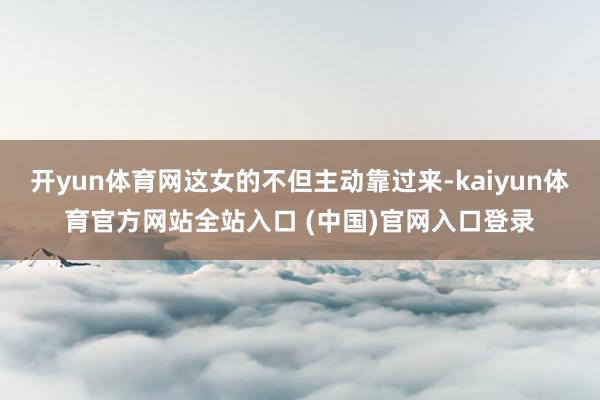 开yun体育网这女的不但主动靠过来-kaiyun体育官方网站全站入口 (中国)官网入口登录