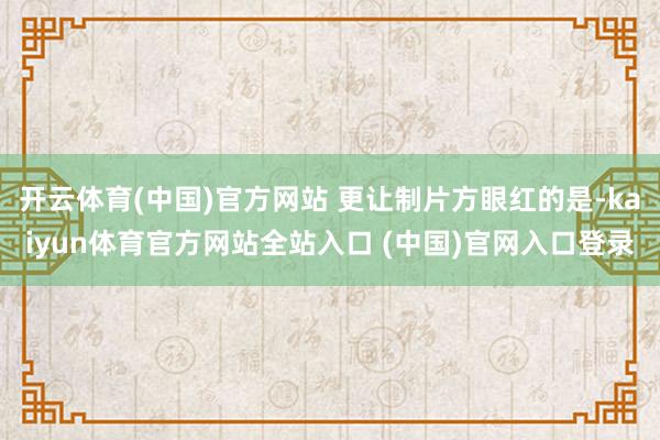 开云体育(中国)官方网站 更让制片方眼红的是-kaiyun体育官方网站全站入口 (中国)官网入口登录