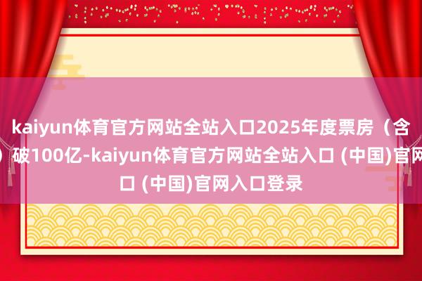 kaiyun体育官方网站全站入口2025年度票房(含预售及时)破100亿-kaiyun体育官方网站全站入口 (中国)官网入口登录