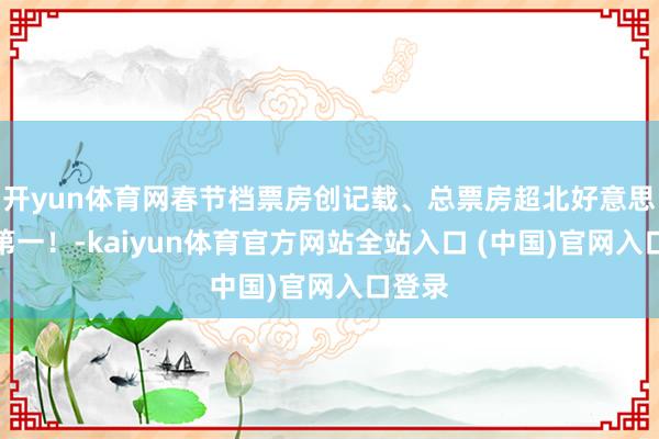 开yun体育网春节档票房创记载、总票房超北好意思民众第一！-kaiyun体育官方网站全站入口 (中国)官网入口登录