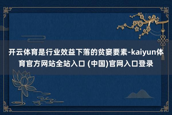 开云体育是行业效益下落的贫窭要素-kaiyun体育官方网站全站入口 (中国)官网入口登录