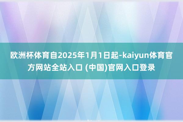 欧洲杯体育自2025年1月1日起-kaiyun体育官方网站全站入口 (中国)官网入口登录