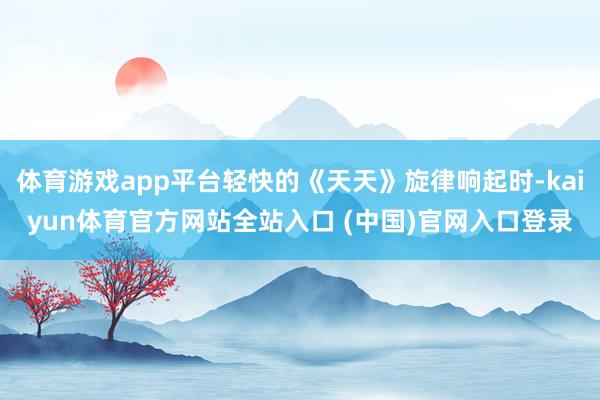 体育游戏app平台轻快的《天天》旋律响起时-kaiyun体育官方网站全站入口 (中国)官网入口登录