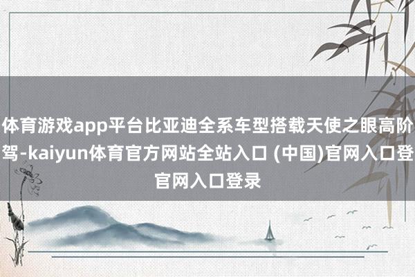 体育游戏app平台比亚迪全系车型搭载天使之眼高阶智驾-kaiyun体育官方网站全站入口 (中国)官网入口登录