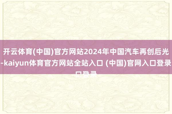 开云体育(中国)官方网站2024年中国汽车再创后光-kaiyun体育官方网站全站入口 (中国)官网入口登录