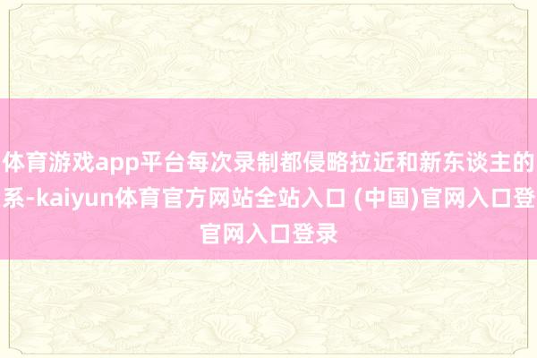 体育游戏app平台每次录制都侵略拉近和新东谈主的关系-kaiyun体育官方网站全站入口 (中国)官网入口登录