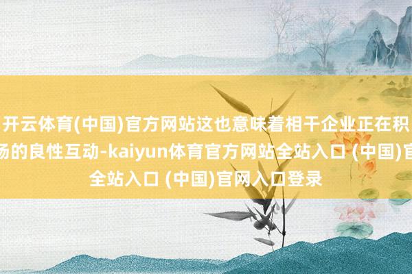开云体育(中国)官方网站这也意味着相干企业正在积极寻求与商场的良性互动-kaiyun体育官方网站全站入口 (中国)官网入口登录