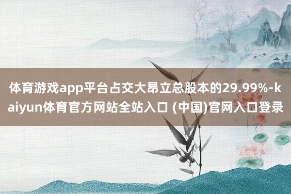 体育游戏app平台占交大昂立总股本的29.99%-kaiyun体育官方网站全站入口 (中国)官网入口登录