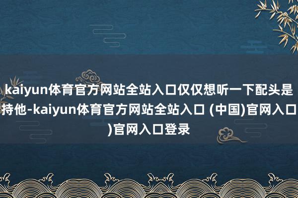 kaiyun体育官方网站全站入口仅仅想听一下配头是否撑持他-kaiyun体育官方网站全站入口 (中国)官网入口登录