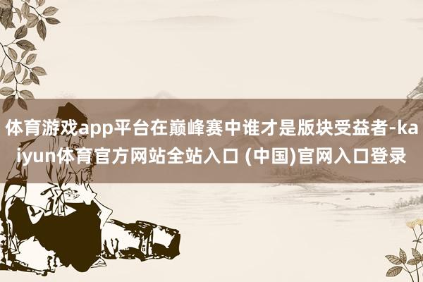 体育游戏app平台在巅峰赛中谁才是版块受益者-kaiyun体育官方网站全站入口 (中国)官网入口登录