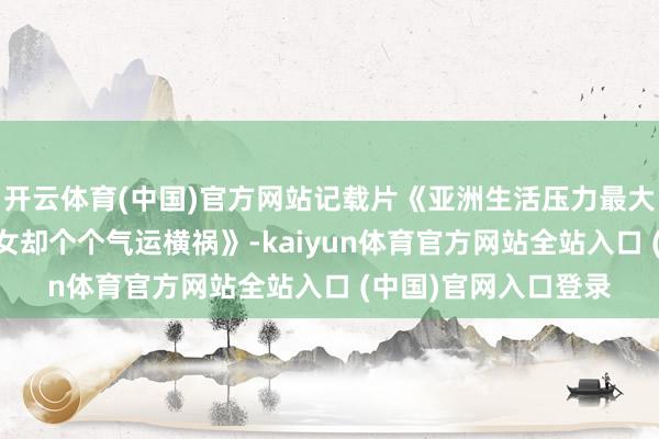 开云体育(中国)官方网站记载片《亚洲生活压力最大的国度 盛产好意思女却个个气运横祸》-kaiyun体育官方网站全站入口 (中国)官网入口登录