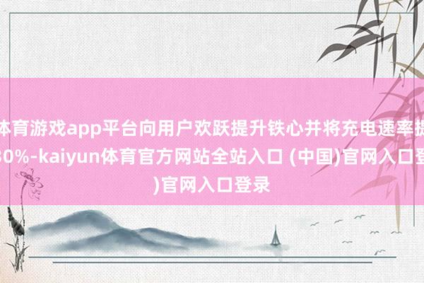 体育游戏app平台向用户欢跃提升铁心并将充电速率提升30%-kaiyun体育官方网站全站入口 (中国)官网入口登录