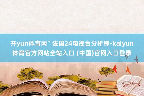 开yun体育网”　　法国24电视台分析称-kaiyun体育官方网站全站入口 (中国)官网入口登录