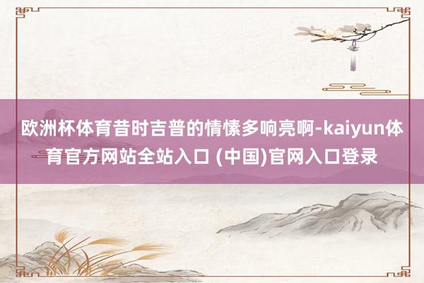 欧洲杯体育昔时吉普的情愫多响亮啊-kaiyun体育官方网站全站入口 (中国)官网入口登录