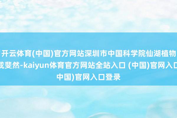 开云体育(中国)官方网站深圳市中国科学院仙湖植物园收成斐然-kaiyun体育官方网站全站入口 (中国)官网入口登录