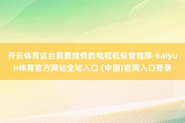 开云体育这台需要维修的电视机似曾雄厚-kaiyun体育官方网站全站入口 (中国)官网入口登录