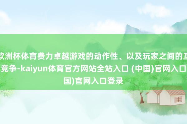 欧洲杯体育费力卓越游戏的动作性、以及玩家之间的互动与竞争-kaiyun体育官方网站全站入口 (中国)官网入口登录