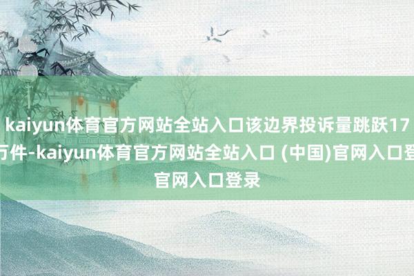 kaiyun体育官方网站全站入口该边界投诉量跳跃17.4万件-kaiyun体育官方网站全站入口 (中国)官网入口登录