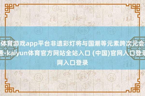 体育游戏app平台非遗彩灯将与国潮等元素跨次元会通-kaiyun体育官方网站全站入口 (中国)官网入口登录