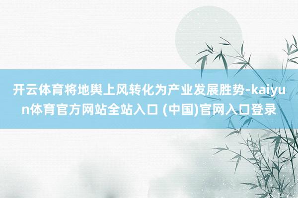 开云体育将地舆上风转化为产业发展胜势-kaiyun体育官方网站全站入口 (中国)官网入口登录