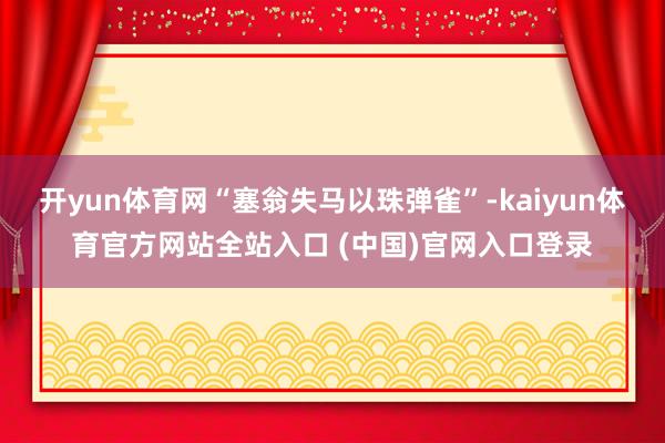 开yun体育网“塞翁失马以珠弹雀”-kaiyun体育官方网站全站入口 (中国)官网入口登录