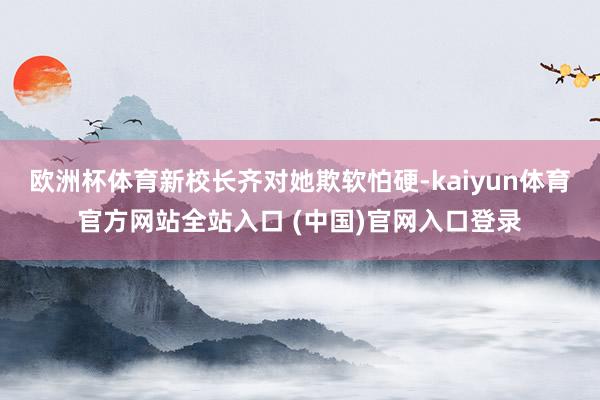欧洲杯体育新校长齐对她欺软怕硬-kaiyun体育官方网站全站入口 (中国)官网入口登录