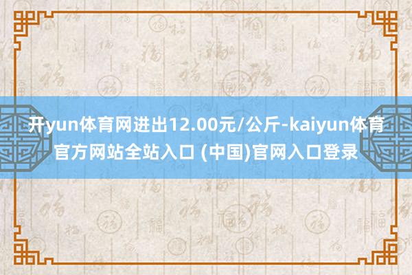 开yun体育网进出12.00元/公斤-kaiyun体育官方网站全站入口 (中国)官网入口登录