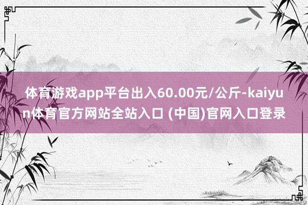体育游戏app平台出入60.00元/公斤-kaiyun体育官方网站全站入口 (中国)官网入口登录