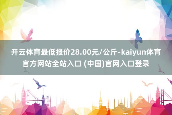 开云体育最低报价28.00元/公斤-kaiyun体育官方网站全站入口 (中国)官网入口登录