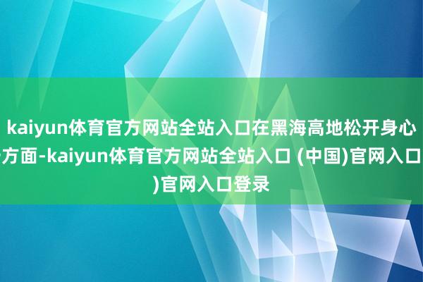 kaiyun体育官方网站全站入口在黑海高地松开身心另一方面-kaiyun体育官方网站全站入口 (中国)官网入口登录