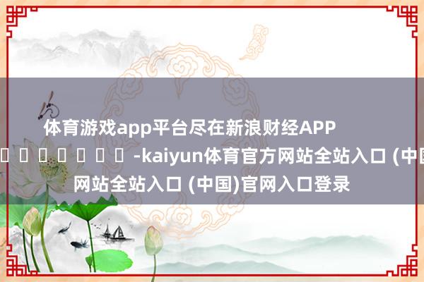 体育游戏app平台尽在新浪财经APP            													-kaiyun体育官方网站全站入口 (中国)官网入口登录