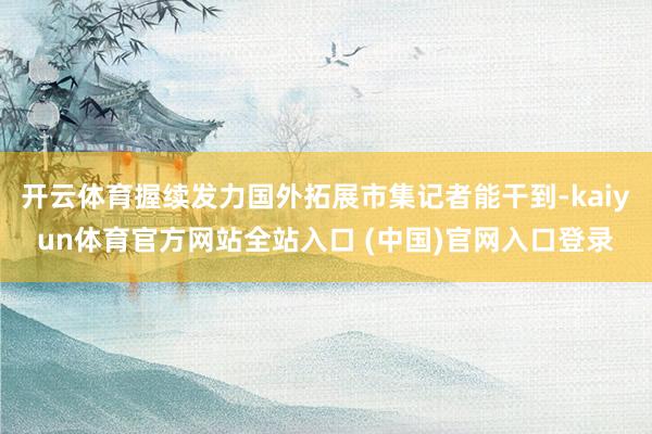 开云体育握续发力国外拓展市集记者能干到-kaiyun体育官方网站全站入口 (中国)官网入口登录