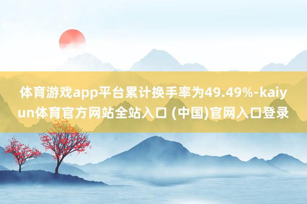 体育游戏app平台累计换手率为49.49%-kaiyun体育官方网站全站入口 (中国)官网入口登录