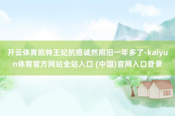 开云体育凯特王妃抗癌诚然照旧一年多了-kaiyun体育官方网站全站入口 (中国)官网入口登录