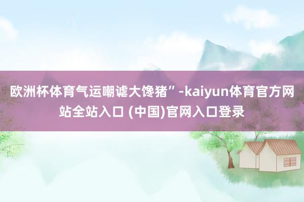 欧洲杯体育气运嘲谑大馋猪”-kaiyun体育官方网站全站入口 (中国)官网入口登录