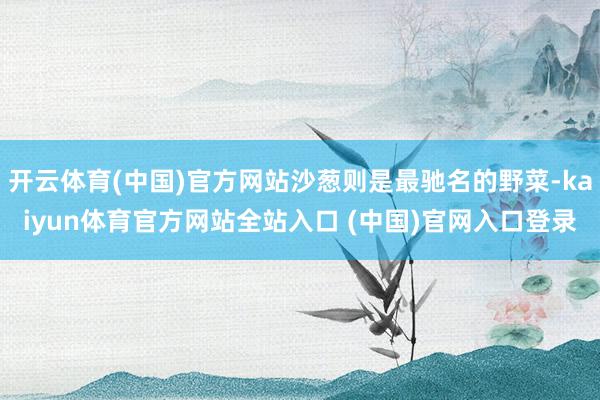 开云体育(中国)官方网站沙葱则是最驰名的野菜-kaiyun体育官方网站全站入口 (中国)官网入口登录
