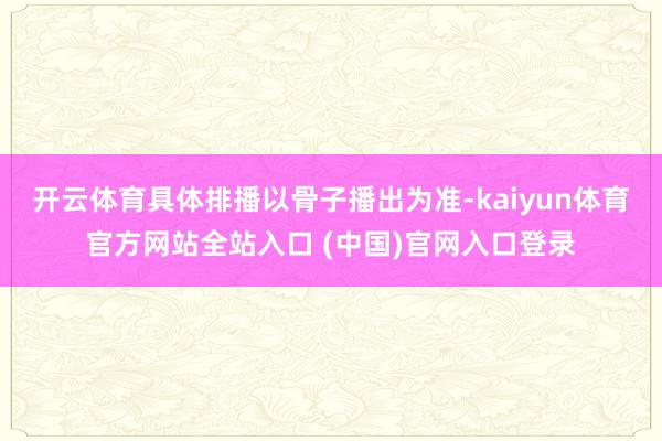 开云体育具体排播以骨子播出为准-kaiyun体育官方网站全站入口 (中国)官网入口登录