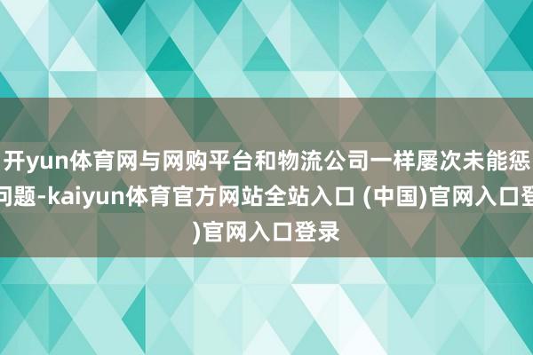 开yun体育网与网购平台和物流公司一样屡次未能惩办问题-kaiyun体育官方网站全站入口 (中国)官网入口登录