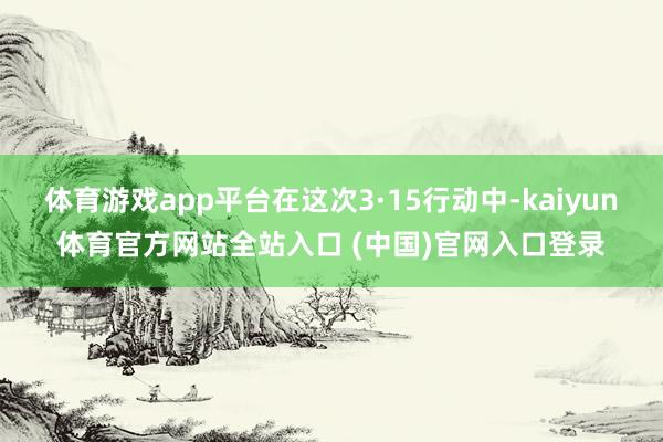 体育游戏app平台在这次3·15行动中-kaiyun体育官方网站全站入口 (中国)官网入口登录