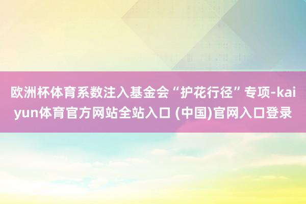 欧洲杯体育系数注入基金会“护花行径”专项-kaiyun体育官方网站全站入口 (中国)官网入口登录