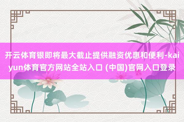 开云体育银即将最大截止提供融资优惠和便利-kaiyun体育官方网站全站入口 (中国)官网入口登录