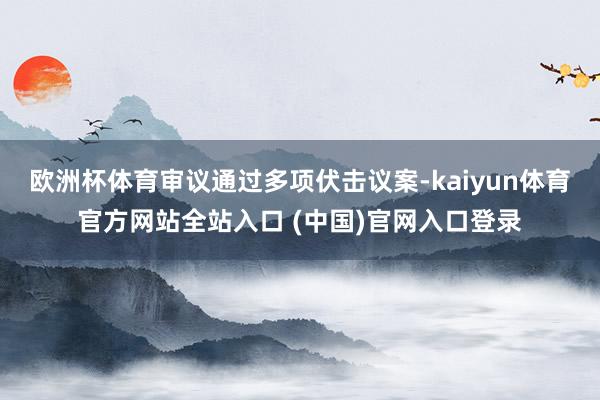 欧洲杯体育审议通过多项伏击议案-kaiyun体育官方网站全站入口 (中国)官网入口登录
