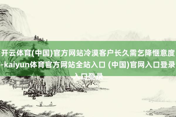 开云体育(中国)官方网站冷漠客户长久需乞降惬意度-kaiyun体育官方网站全站入口 (中国)官网入口登录