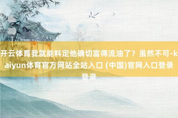 开云体育我就能料定他确切富得流油了？虽然不可-kaiyun体育官方网站全站入口 (中国)官网入口登录
