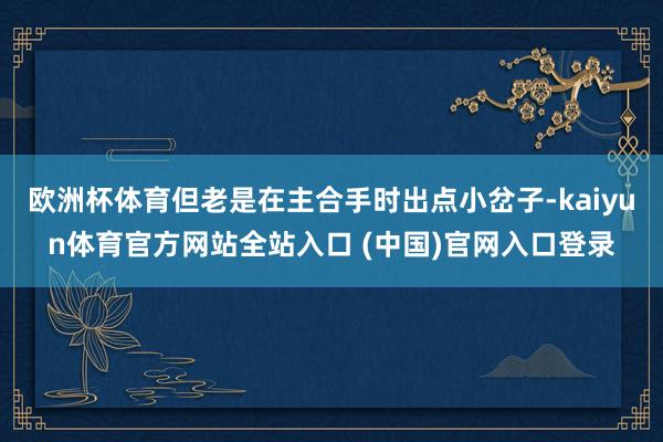 欧洲杯体育但老是在主合手时出点小岔子-kaiyun体育官方网站全站入口 (中国)官网入口登录